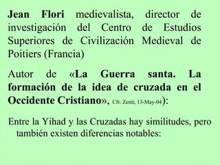 Entre la Yihad y las Cruzadas hay similitudes, pero
también existen diferencias notables:
Jean Flori medievalista, director de
investigación del Centro de Estudios
Superiores de Civilización Medieval de
Poitiers (Francia)
Autor de «La Guerra santa. La
formación de la idea de cruzada en el
Occidente Cristiano», Cfr. Zenit, 13-May-04):
 