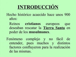 INTRODUCCIÓN
Hecho histórico acaecido hace unos 900
años:
Reinos cristianos europeos que
deseaban rescatar la Tierra Santa en
poder de los musulmanes.
Fenómeno complejo y no fácil de
entender, pues muchos y distintos
factores confluyeron para la realización
de las mismas.
 