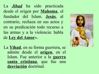 La Yihad, en su forma guerrera, se
admite desde el origen, en el
Islam. Fue anterior a la guerra
santa cristiana, que fue una
desviación doctrinal.
La Jihad ha sido practicada
desde el origen por Mahoma, el
fundador del Islam. Jesús, al
contrario, rechaza en sus actos y
en su predicación todo recurso a
las armas y a la violencia: habla
de Ley del Amor».
 