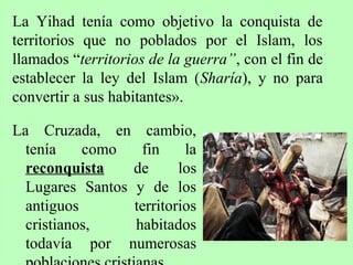 La Cruzada, en cambio,
tenía como fin la
reconquista de los
Lugares Santos y de los
antiguos territorios
cristianos, habitados
todavía por numerosas
La Yihad tenía como objetivo la conquista de
territorios que no poblados por el Islam, los
llamados “territorios de la guerra”, con el fin de
establecer la ley del Islam (Sharía), y no para
convertir a sus habitantes».
 