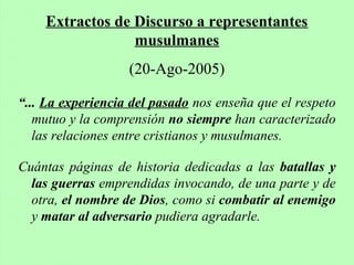 “... La experiencia del pasado nos enseña que el respeto
mutuo y la comprensión no siempre han caracterizado
las relaciones entre cristianos y musulmanes.
Cuántas páginas de historia dedicadas a las batallas y
las guerras emprendidas invocando, de una parte y de
otra, el nombre de Dios, como si combatir al enemigo
y matar al adversario pudiera agradarle.
Extractos de Discurso a representantes
musulmanes
(20-Ago-2005)
 