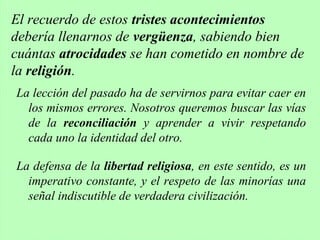 La lección del pasado ha de servirnos para evitar caer en
los mismos errores. Nosotros queremos buscar las vías
de la reconciliación y aprender a vivir respetando
cada uno la identidad del otro.
La defensa de la libertad religiosa, en este sentido, es un
imperativo constante, y el respeto de las minorías una
señal indiscutible de verdadera civilización.
El recuerdo de estos tristes acontecimientos
debería llenarnos de vergüenza, sabiendo bien
cuántas atrocidades se han cometido en nombre de
la religión.
 