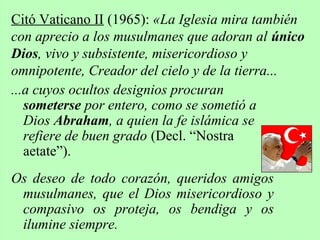 ...a cuyos ocultos designios procuran
someterse por entero, como se sometió a
Dios Abraham, a quien la fe islámica se
refiere de buen grado (Decl. “Nostra
aetate”).
Os deseo de todo corazón, queridos amigos
musulmanes, que el Dios misericordioso y
compasivo os proteja, os bendiga y os
ilumine siempre.
Citó Vaticano II (1965): «La Iglesia mira también
con aprecio a los musulmanes que adoran al único
Dios, vivo y subsistente, misericordioso y
omnipotente, Creador del cielo y de la tierra...
 