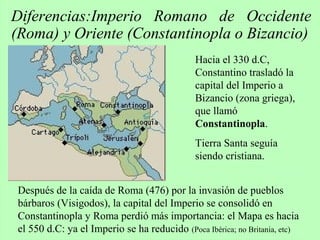 Diferencias:Imperio Romano de Occidente
(Roma) y Oriente (Constantinopla o Bizancio)
Después de la caída de Roma (476) por la invasión de pueblos
bárbaros (Visigodos), la capital del Imperio se consolidó en
Constantinopla y Roma perdió más importancia: el Mapa es hacia
el 550 d.C: ya el Imperio se ha reducido (Poca Ibérica; no Britania, etc)
Hacia el 330 d.C,
Constantino trasladó la
capital del Imperio a
Bizancio (zona griega),
que llamó
Constantinopla.
Tierra Santa seguía
siendo cristiana.
 