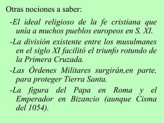 -El ideal religioso de la fe cristiana que
unía a muchos pueblos europeos en S. XI.
-La división existente entre los musulmanes
en el siglo XI facilitó el triunfo rotundo de
la Primera Cruzada.
-Las Órdenes Militares surgirán,en parte,
para proteger Tierra Santa.
-La figura del Papa en Roma y el
Emperador en Bizancio (aunque Cisma
del 1054).
Otras nociones a saber:
 