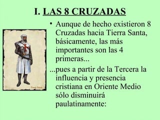 I. LAS 8 CRUZADAS
• Aunque de hecho existieron 8
Cruzadas hacia Tierra Santa,
básicamente, las más
importantes son las 4
primeras...
...pues a partir de la Tercera la
influencia y presencia
cristiana en Oriente Medio
sólo disminuirá
paulatinamente:
 