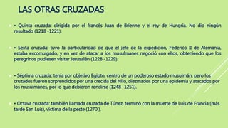 LAS OTRAS CRUZADAS
 • Quinta cruzada: dirigida por el francés Juan de Brienne y el rey de Hungría. No dio ningún
resultado (1218 -1221).
 • Sexta cruzada: tuvo la particularidad de que el jefe de la expedición, Federico II de Alemania,
estaba excomulgado, y en vez de atacar a los musulmanes negoció con ellos, obteniendo que los
peregrinos pudiesen visitar Jerusalén (1228 -1229).
 • Séptima cruzada: tenía por objetivo Egipto, centro de un poderoso estado musulmán, pero los
cruzados fueron sorprendidos por una crecida del Nilo, diezmados por una epidemia y atacados por
los musulmanes, por lo que debieron rendirse (1248 -1251).
 • Octava cruzada: también llamada cruzada de Túnez, terminó con la muerte de Luis de Francia (más
tarde San Luis), víctima de la peste (1270 ).
 