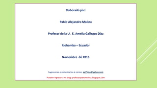 Elaborado por:
Pablo Alejandro Molina
Profesor de la U . E. Amelia Gallegos Díaz
Riobamba – Ecuador
Noviembre de 2015
Sugerencias o comentarios al correo: pa75mo@yahoo.com
Pueden ingresar a mi blog: profesorpablomolina.blogspot.com
 