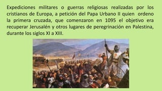 Expediciones militares o guerras religiosas realizadas por los
cristianos de Europa, a petición del Papa Urbano II quien ordeno
la primera cruzada, que comenzaron en 1095 el objetivo era
recuperar Jerusalén y otros lugares de peregrinación en Palestina,
durante los siglos XI a XIII.
 