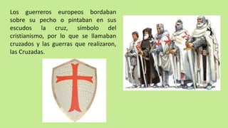 Los guerreros europeos bordaban
sobre su pecho o pintaban en sus
escudos la cruz, símbolo del
cristianismo, por lo que se llamaban
cruzados y las guerras que realizaron,
las Cruzadas.
 