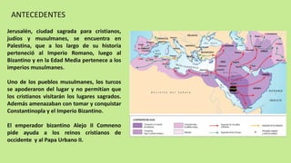 ANTECEDENTES
Jerusalén, ciudad sagrada para cristianos,
judíos y musulmanes, se encuentra en
Palestina, que a los largo de su historia
perteneció al Imperio Romano, luego al
Bizantino y en la Edad Media pertenece a los
imperios musulmanes.
Uno de los pueblos musulmanes, los turcos
se apoderaron del lugar y no permitían que
los cristianos visitarán los lugares sagrados.
Además amenazaban con tomar y conquistar
Constantinopla y el Imperio Bizantino.
El emperador bizantino Alejo II Comneno
pide ayuda a los reinos cristianos de
occidente y al Papa Urbano II.
 