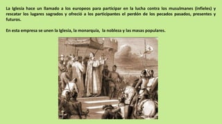 La Iglesia hace un llamado a los europeos para participar en la lucha contra los musulmanes (infieles) y
rescatar los lugares sagrados y ofreció a los participantes el perdón de los pecados pasados, presentes y
futuros.
En esta empresa se unen la Iglesia, la monarquía, la nobleza y las masas populares.
 
