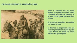 CRUZADA DE PEDRO EL ERMITAÑO (1906)
Pedro el Ermitaño era un monje
fanático que predicó la lucha contra
los infieles de pueblo en pueblo y se
le unió mucha gente que marchó a
Oriente.
En su camino saqueaban y arrasaban
con todo a su paso.
En Bizancio el emperador para que
causaran problemas le ayudó a pasar
a Asia Menor, en donde los turcos
mataron a la gran mayoría.
 