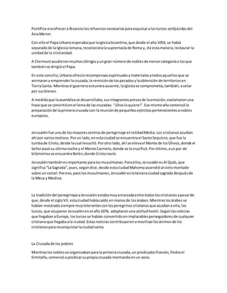 Pontífice eraofrecera Bizanciolosrefuerzosnecesariosparaexpulsaralosturcos seldjúcidasdel
AsiaMenor.
Con elloel PapaUrbanoesperabaque laIglesiabizantina,que desde el año1054, se había
separadode la Iglesiaromana,reconocieralasupremacíade Roma y, de estamanera,restaurar la
unidadde la cristiandad.
A Clermontacudieronmuchosclérigosyungran númerode noblesde menorcategoríaa losque
tambiénse dirigióel Papa.
En este concilio,Urbanoofreciórecompensasespiritualesymaterialesatodosaquellosque se
animarana emprenderlacruzada,la remisiónde lospecadosylaobtenciónde territoriosen
TierraSanta. Mientrasel guerreroestuvieraausente,laIglesiase comprometía,también,avelar
por susbienes.
A medidaque laasamblease desarrollaba,susintegrantespresosde laemoción,exclamaronuna
frase que se convirtióenel lemade lascruzadas: “¡Diosloquiere!”.Ese mismoañocomenzóla
preparaciónde laprimeracruzada con la reuniónde pequeñosejércitospertenecientesanobles
europeos.
Jerusalénfue unode losmayorescentrosde peregrinaje enlaEdadMedia.Los cristianosacudían
ahí por variosmotivos.Porun lado,enestaciudadse encuentrael SantoSepulcro,que fue la
tumbade Cristo,desde lacual resucitó.Porotro lado,ahí se elevael Monte de losOlivos,donde el
Señorpasósu últimanoche y el Monte Carmelo,donde se locrucificó.Porúltimo,aunpar de
kilómetrosse encuentraBelén,donde Cristonació.
Jerusaléntambiénesimportante paralosmusulmanes.Paraellos,JerusalénesAl Quds,que
significa“LaSagrada”, pues,segúndice,desde estaciudadMahomaascendióal cielomontado
sobre un corcel.Poreso,para losmusulmanes,Jerusaléneslaterceraciudadsagrada despuésde
la Meca y Medina.
La tradicióndel peregrinajeaJerusalénestabamuyenraizadaentre todosloscristianosapesarde
que,desde el sigloVII,estaciudadhabíacaído enmanosde losárabes.Mientraslosárabesse
habían mostradosiempre muytolerantesconlosperegrinoscristianosque acudíana ella,los
turcos,que ocuparon Jerusalénenel año1076, adoptaronuna actitudhostil.Segúnlasnoticias
que llegabanaEuropa, losturcosse habían convertidoenimplacablesperseguidoresde cualquier
cristianoque llegabaala ciudad.Estasnoticiascontribuyeronamovilizarlosánimosde los
cristianosparareconquistarlaciudadsanta.
La Cruzadade los pobres
Mientraslosnoblesse organizabanparala primeracruzada,un predicadorfrancés,Pedroel
Ermitaño,comenzóa predicarsupropiacruzada montandoenun asno.
 