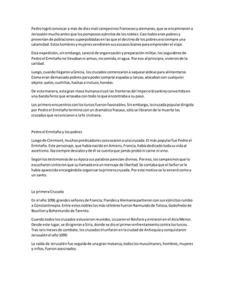 Pedrologróconvocar a más de diezmail campesinosfrancesesyalemanes,que se encaminarona
Jerusalénmuchoantesque lospompososejércitosde losnobles.Casi todoseranpobresy
proveníande poblacionessuperpobladasenlasque el destinode lospobreserasiempre una
calamidad.Estoshombresymujeresvendieronsusescasosbienesparaemprenderel viaje.
Esta expedición,sinembargo,carecióde organizaciónypreparaciónmilitar,losseguidoresde
Pedroel Ermitañono llevabanni armas,nocomida,ni agua. Poreso al principio,vivieronde la
caridad.
Luego,cuandollegaronaGrecia, loscruzadoscomenzarona saquearaldeaspara alimentarse.
Comoeran demasiadopobresparapodercomprarespadasy lanzas,atacabancon cualquier
objeto:palos,cuchillos,hachasoincluso,hondas.
De estamanera,estagran masa humanacruzó las fronterasdel Imperiobizantinoconvertidaen
una bandaferozque arrasaba con todo loque encontrabaa su paso.
Los primeroencuentrosconlosturcosfueronfavorables.Sinembargo,lacruzadapopulardirigida
por Pedroel Ermitañoterminóconun dramáticofracaso,sólose libraronde la muerte los
cruzadosque renunciarona lafe cristiana.
Pedroel Ermitañoy lospobres
Luegode Clermont,muchospredicadoresconvocaronaunacruzada.El más popularfue Pedroel
Ermitaño.Este personaje,que habíanacidoenAmiens,Francia,habíadedicadotodasuvidaal
ascetismo.Ibasiempre descalzoyde él se cuentaque jamás probóni carne ni vino.
Segúnlostestimoniosde su épocasuspalabrasparecían divinas.Poreso,loscampesinosque lo
escucharonsintieronque sullamadaeraunmensaje de libertad.Se contabaque el Señorse le
había aparecidoencargándole organizarlaprimeracruzada.Poreste motivose lovenerócomoa
un santo.
La primeraCruzada
En el año 1096 grandesseñoresde Francia,FlandesyAlemaniapartieronconsusejércitosrumbo
a Constantinopla.Entre estosnobleslosmáscélebresfueronRaimundode Tolosa,Godofredode
BouillonyBohemundode Tarento.
Cuandotodosloscruzados estuvieronreunidos,cruzaronel Bósforoyentraronenel AsiaMenor.
Desde este lugar,se dirigieronaSiria,donde se dioel primerenfrentamientocontralosturcos.
Tras seismesesde combate,loscruzadostriunfaronenlaciudad de Antioquíayconquistaron
Jerusalénel año1099.
La caída de Jerusalénfue seguidade unagran matanza,todoslosmusulmanes,hombres,mujeres
y niños,fueronasesinados.
 