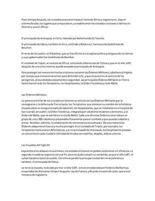 Poco tiempodespués,loscruzadosavanzaronhastael norte de Áfricay organizaron,bajoel
sistemafeudal,loslugaresque conquistaron,yestablecierontresestadoscristianosolatinosen
Oriente yunaen África:
El principadode Antioquía,enSiria,lideradoporBohemundode Tarento.
El principadode Edesa,tambiénenSiria,confiadoaBalduinoI,hermanode Godofredode
Bouillon.
El reinode Jerusalén,enPalestina,que se transformoenlacapital políticayreligiosade loslatinos
y cuyo gobernadorfue Godofredode Bouillon.
El condadode Trípoli,al noreste de África,concedidoaRaimundode Tolosayque enel año 1187,
despuésde unacrisisinterna,quedóanexadoal principadode Antioquía.
Para protegerlosnuevosterritorioscristianosnacieronlasÓrdenesMilitares,caballerosdirigidos
por monjesque tomaronlasarmas para defenderlafe,yque se pusieronal serviciode los
peregrinos,procurándolesalojamientoyseguridad.LasprincipalesÓrdenesMilitaresenTierra
Santa fueronlade losTemplarios,losHospitalarios,laOrdenTeutónicaylade Malta.
Las ÓrdenesMilitares
La potenciamilitarde loscruzadosenOriente se reforzóconlasÓrdenesMilitaresque se
consagrarona ladefensade TierraSanta:los Templarios,que tomaronsunombre de lafortaleza
situadasobre unantiguotemplode Salomón;losHospitalarios,que se instalaronenel hospital de
San Juande Jerusalén;laOrdenTeutónica,integradaporcaballerosteutonesoalemanes,yla
Ordende Malta, que se asentóen laislade Malta. Cada una de estasÓrdenesconsistíaenun
grupode unos300 caballerospreparadosfisicamente parael combate yque poseíancaballosy
armas. Recibían,además,lacolaboraciónde mercenariosmusulmanes.De estamaneralas
Órdenesadquirieronfuerzaymuchoprestigio.Enel condadode Trípoli,por ejemplo,los
Templariosmantuvieron20fortalezas,yenel principadode Antioquía,losHospitalariosposeían
un conventoencada ciudade infinidadde feudosconcastillos,abadías,aldeasytierras.
Las Cruzadas del SigloXII
Expuestosalos ataquesmusulmanes,losestadoscristianosnopodíansostenerse sinrefuerzos.La
segundacruzadase organizóconese fin,perono pudocumplirsucometido,yaque el año1187, el
sultánSaladinotomóJerusalén.Conellose perdiólaprincipal ciudaddel reinopalestinoy
también,el principadode Edesa.
La terceracruzada,realizadapormar el año1187, estuvoencabezadaporFedericoBarbarroja,
emperadorde Alemania;Felipe IIAugusto,reyde Francia,yRicardoCorazónde León,que erael
monarca de Inglaterra.
 