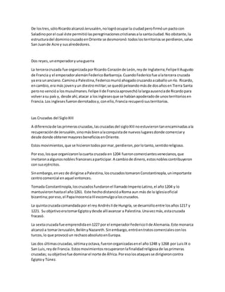De lostres,sóloRicardoalcanzóJerusalén,nologróocuparla ciudadperofirmóun pactocon
Saladinoporel cual éste permitiólasperegrinacionescristianasala santaciudad.No obstante,la
estructuradel dominiocruzadoenOriente se desmoronó:todoslosterritoriosse perdieron,salvo
San Juande Acre y susalrededores.
Dos reyes,unemperadoryunaguerra
La terceracruzada fue organizadaporRicardo Corazónde León,reyde Inglaterra;FelipeIIAugusto
de Francia y el emperadoralemánFedericoBarbarroja.CuandoFedericofue alatercera cruzada
ya era unanciano.Caminoa Palestina,Federicomurióahogadocruzandoacaballounrío. Ricardo,
encambio,era más jovenyun diestromilitar;se quedópeleandomásde dosañosenTierra Santa
perono vencióa losmusulmanes.Felipe IIde Franciaaprovechólalargaausenciade Ricardopara
volverasu país y, desde ahí,atacar a losinglesesque se habíanapoderadode unosterritoriosen
Francia.Los inglesesfueronderrotadosy,conello,Francia recuperósusterritorios.
Las Cruzadas del SigloXIII
A diferenciade lasprimerascruzadas,lascruzadasdel sigloXIIInoestuvierontanencaminadasala
recuperaciónde Jerusalén,sinomásbienalaconquistade nuevoslugaresdonde comerciary
desde donde obtenermayoresbeneficiosenOriente.
Estos movimientos,que se hicierontodospormar,perdieron,porlotanto,sentidoreligioso.
Por eso,losque organizaronlacuarta cruzada en 1204 fueroncomerciantesvenecianos,que
invitaronaalgunosnobles francesesaparticipar.A cambiode dinero,estosnoblescontribuyeron
con susejércitos.
Sinembargo,envezde dirigirse aPalestina,loscruzadostomaronConstantinopla,unimportante
centrocomercial enaquel entonces.
Tomada Constantinopla,loscruzadosfundaronel llamadoImperioLatino,el año1204 y lo
mantuvieronhastael año1261. Este hechodistancióaRoma aun más de la Iglesiaoficial
bizantina;poreso,el PapaInocenciaIIIexcomulgoaloscruzados.
La quintacruzadacomandadapor el rey AndrésIIde Hungría, se desarrolloentre losaños1217 y
1221. Su objetivoeratomarEgiptoydesde allíavanzar a Palestina.Unavezmás,estacruzada
fracasó.
La sextacruzadafue emprendidaen1227 por el emperadorFedericoIIde Alemania.Este monarca
alcanzóa tomarJerusalén,BelényNazareth.Sinembargo,entróentratoscomercialesconlos
turcos,lo que provocóun rechazoabsolutoenEuropa.
Las dos últimascruzadas,sétimayoctava,fueronorganizadasenel año1248 y 1268 por LuisIX o
San Luis,rey de Francia. Estosmovimientosrecuperaronlafinalidadreligiosade lasprimeras
cruzadas; suobjetivofue dominarel norte de África.Poresolosataquesse dirigieroncontra
Egiptoy Túnez.
 