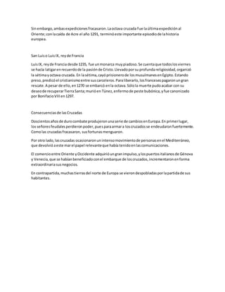 Sinembargo,ambasexpedicionesfracasaron.Laoctava cruzada fue laúltimaexpediciónal
Oriente;conlacaída de Acre el año 1291, terminóeste importante episodiode lahistoria
europea.
San Luiso LuisIX, reyde Francia
LuisIX, reyde Francia desde 1235, fue unmonarca muypiadoso.Se cuentaque todoslosviernes
se hacía latigarenrecuerdode la pasiónde Cristo.Llevadoporsu profundareligiosidad,organizó
la sétimayoctava cruzada. En lasétima,cayóprisionerode losmusulmanesenEgipto.Estando
preso,predicóel cristianismoentre suscarceleros.Paraliberarlo,losfrancesespagaronungran
rescate.A pesar de ello,en1270 se embarcó enla octava.Sólola muerte pudoacabar con su
deseode recuperarTierraSanta;murióen Túnez,enfermode peste bubónica,yfue canonizado
por BonifacioVIIIen1297.
Consecuenciasde lasCruzadas
Doscientosañosde durocombate produjeronunaserie de cambiosenEuropa.En primerlugar,
losseñoresfeudalesperdieronpoder,puesparaarmara loscruzadosse endeudaronfuertemente.
Comolas cruzadasfracasaron, susfortunasmenguaron.
Por otro lado,lascruzadas ocasionaronunintensomovimientode personasenel Mediterráneo,
que devolvióaeste marel papel relevanteque había tenidoenlascomunicaciones.
El comercioentre Oriente yOccidente adquirióungranimpulso,ylospuertositalianosde Génova
y Venecia,que se habíanbeneficiadoconel embarque de loscruzados,incrementaronenforma
extraordinariasusnegocios.
En contrapartida,muchastierrasdel norte de Europa se vierondespobladasporlapartidade sus
habitantes.
 