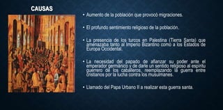 CAUSAS
• Aumento de la población que provocó migraciones.
• El profundo sentimiento religioso de la población.
• La presencia de los turcos en Palestina (Tierra Santa) que
amenazaba tanto al Imperio Bizantino como a los Estados de
Europa Occidental.
• La necesidad del papado de afianzar su poder ante el
emperador germánico y de darle un sentido religioso al espíritu
guerrero de los caballeros, reemplazando la guerra entre
cristianos por la lucha contra los musulmanes.
• Llamado del Papa Urbano II a realizar esta guerra santa.
 