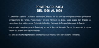 PRIMERA CRUZADA
DEL 1096 AL 1099
• La Primera Cruzada o Cruzada de los Príncipes, formada por una serie de contingentes armados procedentes
principalmente de Francia, Países Bajos y el reino normando de Sicilia. Estos grupos iban dirigidos por
segundones de la nobleza, como Godofredo de Bouillón, Raimundo de Tolosa y Bohemundo de Tarento.
• Los cruzados conquistan parte de Palestina y se crea el Reino de Jerusalén. Será la única cruzada victoriosa,
debido a la división entre los musulmanes.
• Se toma con mucha Importancia las órdenes religiosas militares, como los Caballeros Templarios.
 