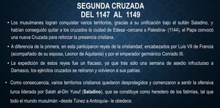 SEGUNDA CRUZADA
DEL 1147 AL 1149
• Los musulmanes logran conquistar varios territorios, gracias a su unificación bajo el sultán Saladino, y
habían conseguido quitar a los cruzados la ciudad de Edesa -cercana a Palestina- (1144), el Papa convocó
una nueva Cruzada para reforzar la presencia cristiana.
• A diferencia de la primera, en esta participaron reyes de la cristiandad, encabezados por Luis VII de Francia
(acompañado de su esposa, Leonor de Aquitania) y por el emperador germánico Conrado III.
• La expedición de estos reyes fue un fracaso, ya que tras sólo una semana de asedio infructuoso a
Damasco, los ejércitos cruzados se retiraron y volvieron a sus patrias.
• Como consecuencia, varios territorios cristianos quedaron desprotegidos y comenzaron a sentir la ofensiva
turca liderada por Salah al-Din Yusuf (Saladino), que se constituye como heredero de los fatimíes, tal que
todo el mundo musulmán –desde Túnez a Antioquía– le obedece.
 
