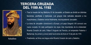 TERCERA CRUZADA
DEL 1189 AL 1192
• Tras la muerte del rey Balduino IV de Jerusalén, el Estado se dividió en distintas
facciones, pacifistas o belicosas. Los grupos más radicales atacarán a los
musulmanes y Saladino vence finalmente, reconquistando Jerusalén.
Saladino
• La toma de Jerusalén conmocionó a Europa y el papa Gregorio VIII convocó una
nueva cruzada. En esta participaron los reyes más importantes de la cristiandad:
Ricardo Corazón de León, Felipe II Augusto de Francia y el emperador Federico I
Barbarroja. Su primer (y único) éxito fue la toma de Acre el 13 de julio de 1191.
• Finalmente, se firma una tregua entre Ricardo Corazón de León y Saladino.
 