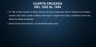 CUARTA CRUZADA
DEL 1202 AL 1264
• En 1199, el Papa Inocencio III decidió convocar una nueva cruzada para aliviar la situación de los Estados
cruzados. Esta Cuarta Cruzada no debería incluir reyes e ir dirigida contra Egipto, considerado el punto más
débil de los estados musulmanes.
• Destrucción del Imperio Bizantino, inicio del llamado Imperio Latino.
 