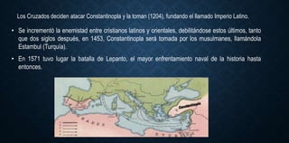 Los Cruzados deciden atacar Constantinopla y la toman (1204), fundando el llamado Imperio Latino.
• Se incrementó la enemistad entre cristianos latinos y orientales, debilitándose estos últimos, tanto
que dos siglos después, en 1453, Constantinopla será tomada por los musulmanes, llamándola
Estambul (Turquía).
• En 1571 tuvo lugar la batalla de Lepanto, el mayor enfrentamiento naval de la historia hasta
entonces.
 