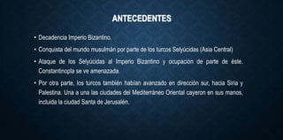 ANTECEDENTES
• Decadencia Imperio Bizantino.
• Conquista del mundo musulmán por parte de los turcos Selyúcidas (Asia Central)
• Ataque de los Selyúcidas al Imperio Bizantino y ocupación de parte de éste.
Constantinopla se ve amenazada.
• Por otra parte, los turcos también habían avanzado en dirección sur, hacia Siria y
Palestina. Una a una las ciudades del Mediterráneo Oriental cayeron en sus manos,
incluida la ciudad Santa de Jerusalén.
 
