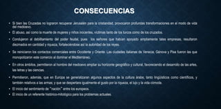 CONSECUENCIAS
• Si bien las Cruzadas no lograron recuperar Jerusalén para la cristiandad, provocaron profundas transformaciones en el modo de vida
del medioevo.
• El abuso, así como la muerte de mujeres y niños inocentes, víctimas tanto de los turcos como de los cruzados.
• Condujeron al debilitamiento del poder feudal, pues los señores que habían apoyado ampliamente tales empresas, resultaron
diezmados en cantidad y riqueza, fortaleciéndose así la autoridad de los reyes.
• Se reiniciaron los contactos comerciales entre Occidente y Oriente. Las ciudades italianas de Venecia, Génova y Pisa fueron las que
monopolizaron este comercio al dominar el Mediterráneo.
• En otros ámbitos, permitieron al hombre del medioevo ampliar su horizonte geográfico y cultural, favoreciendo el desarrollo de las artes,
las letras y las ciencias.
• Permitieron, además, que en Europa se generalizaran algunos aspectos de la cultura árabe, tanto lingüísticos como científicos, y
también relativos a las armas; y que se despertara igualmente el gusto por la riqueza, el lujo y la vida cómoda.
• El inicio del sentimiento de “nación” entre los europeos.
• El inicio de un referente histórico-mitológico para los problemas actuales.
 