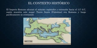 EL CONTEXTO HISTÓRICO
El Imperio Romano alcanzó el máximo esplendor y extensión hacia el 117 d.C,
según muestra este mapa: Tierra Santa (Palestina) era Romana y luego
pacíficamente se cristianizó.
 