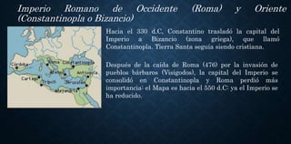 Imperio Romano de Occidente (Roma) y Oriente
(Constantinopla o Bizancio)
Después de la caída de Roma (476) por la invasión de
pueblos bárbaros (Visigodos), la capital del Imperio se
consolidó en Constantinopla y Roma perdió más
importancia: el Mapa es hacia el 550 d.C: ya el Imperio se
ha reducido.
Hacia el 330 d.C, Constantino trasladó la capital del
Imperio a Bizancio (zona griega), que llamó
Constantinopla. Tierra Santa seguía siendo cristiana.
 