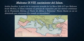 Mahoma (S.VII), nacimiento del Islam.
Arabia Saudita: A partir de la conquista armada de La Meca (629 d.C) por Mahoma
desde Medina, el Islam comenzo su proceso de expansión por las tierras cristianas
de la Península Ibérica, el Norte de África y Palestina: Tierra Santa ya no es
dominada por cristianos (Lo rosado es musulmán)
 