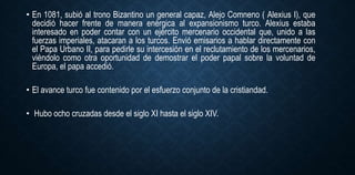 • En 1081, subió al trono Bizantino un general capaz, Alejo Comneno ( Alexius I), que
decidió hacer frente de manera enérgica al expansionismo turco. Alexius estaba
interesado en poder contar con un ejército mercenario occidental que, unido a las
fuerzas imperiales, atacaran a los turcos. Envió emisarios a hablar directamente con
el Papa Urbano II, para pedirle su intercesión en el reclutamiento de los mercenarios,
viéndolo como otra oportunidad de demostrar el poder papal sobre la voluntad de
Europa, el papa accedió.
• El avance turco fue contenido por el esfuerzo conjunto de la cristiandad.
• Hubo ocho cruzadas desde el siglo XI hasta el siglo XIV.
 