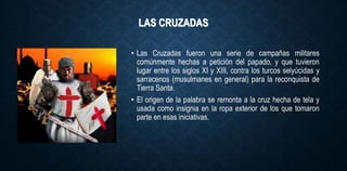 LAS CRUZADAS
• Las Cruzadas fueron una serie de campañas militares
comúnmente hechas a petición del papado, y que tuvieron
lugar entre los siglos XI y XIII, contra los turcos selyúcidas y
sarracenos (musulmanes en general) para la reconquista de
Tierra Santa.
• El origen de la palabra se remonta a la cruz hecha de tela y
usada como insignia en la ropa exterior de los que tomaron
parte en esas iniciativas.
 