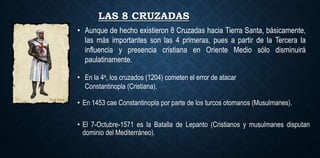 LAS 8 CRUZADAS
• En la 4a, los cruzados (1204) cometen el error de atacar
Constantinopla (Cristiana).
• En 1453 cae Constantinopla por parte de los turcos otomanos (Musulmanes).
• El 7-Octubre-1571 es la Batalla de Lepanto (Cristianos y musulmanes disputan
dominio del Mediterráneo).
• Aunque de hecho existieron 8 Cruzadas hacia Tierra Santa, básicamente,
las más importantes son las 4 primeras, pues a partir de la Tercera la
influencia y presencia cristiana en Oriente Medio sólo disminuirá
paulatinamente.
 