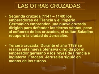 LAS OTRAS CRUZADAS.
• Segunda cruzada (1147 – 1149) los
emperadores de Francia y el Imperio
Germánico emprenden una nueva cruzada
dirigida para defender las tierras santas, pese
al esfuerzo de los cruzados, el sultán Saladino
recuperó la ciudad de Jerusalén.
• Tercera cruzada: Durante el año 1189 se
realiza esta nueva ofensiva dirigida por el
emperador germano y los reyes de Francia e
Inglaterra. Fracasó. Jerusalén siguió en
manos de los turcos.
 