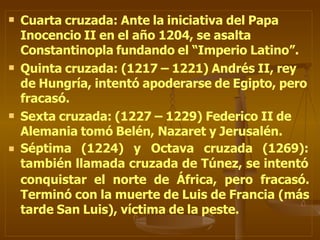  Cuarta cruzada: Ante la iniciativa del Papa
Inocencio II en el año 1204, se asalta
Constantinopla fundando el “Imperio Latino”.



Quinta cruzada: (1217 – 1221) Andrés II, rey
de Hungría, intentó apoderarse de Egipto, pero
fracasó.
Sexta cruzada: (1227 – 1229) Federico II de
Alemania tomó Belén, Nazaret y Jerusalén.
Séptima (1224) y Octava cruzada (1269):
también llamada cruzada de Túnez, se intentó
conquistar el norte de África, pero fracasó.
Terminó con la muerte de Luis de Francia (más
tarde San Luis), víctima de la peste.
 