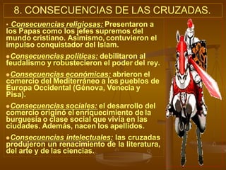 8. CONSECUENCIAS DE LAS CRUZADAS.
• Consecuencias religiosas: Presentaron a
los Papas como los jefes supremos del
mundo cristiano. Asimismo, contuvieron el
impulso conquistador del Islam.
Consecuencias políticas: debilitaron al
feudalismo y robustecieron el poder del rey.
Consecuencias económicas: abrieron el
comercio del Mediterráneo a los pueblos de
Europa Occidental (Génova, Venecia y
Pisa).
Consecuencias sociales: el desarrollo del
comercio originó el enriquecimiento de la
burguesía o clase social que vivía en las
ciudades. Además, nacen los apellidos.
Consecuencias intelectuales: las cruzadas
produjeron un renacimiento de la literatura,
del arte y de las ciencias.
 