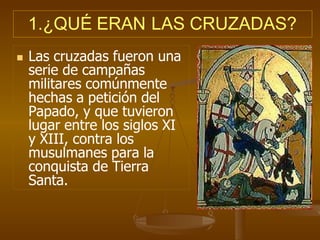 1.¿QUÉ ERAN LAS CRUZADAS?
 Las cruzadas fueron una
serie de campañas
militares comúnmente
hechas a petición del
Papado, y que tuvieron
lugar entre los siglos XI
y XIII, contra los
musulmanes para la
conquista de Tierra
Santa.
 