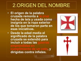 2.ORIGEN DEL NOMBRE
• El origen de la palabra
cruzada remonta a la cruz
hecha de tela y usada como
insignia en la ropa exterior
de los que tomaron parte en
esas iniciativas.
• Desde la edad media el
significado de la palabra
cruzada se extendió para
incluir a todas las guerras
emprendidas en
cumplimiento de un voto, y
dirigidas contra infieles.
 