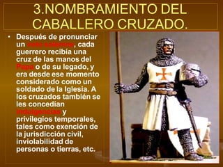 • Después de pronunciar
un voto solemne, cada
guerrero recibía una
cruz de las manos del
Papa o de su legado, y
era desde ese momento
considerado como un
soldado de la Iglesia. A
los cruzados también se
les concedían
indulgencias y
privilegios temporales,
tales como exención de
la jurisdicción civil,
inviolabilidad de
personas o tierras, etc.
3.NOMBRAMIENTO DEL
CABALLERO CRUZADO.
 