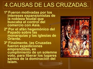 4.CAUSAS DE LAS CRUZADAS.
1º Fueron motivadas por los
intereses expansionistas de
la nobleza feudal que
buscaba el control del
comercio con Asia.
2º Por el afán hegemónico del
Papado sobre las
monarquías y las iglesias de
Oriente.
3º Finalmente, las Cruzadas
fueron expediciones
emprendidas, en
cumplimiento de un solemne
voto, para liberar los lugares
santos de la dominación del
Islam.
 