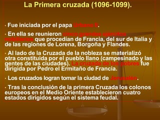 La Primera cruzada (1096-1099).
• Fue iniciada por el papa Urbano II.
• En ella se reunieron cinco grandes ejércitos
nobiliarios que procedían de Francia, del sur de Italia y
de las regiones de Lorena, Borgoña y Flandes.
• Al lado de la Cruzada de la nobleza se materializó
otra constituida por el pueblo llano (campesinado y las
gentes de las ciudades). La cruzada de los pobres fue
dirigida por Pedro el Ermitaño de Francia.
• Los cruzados logran tomar la ciudad de Jerusalén.
• Tras la conclusión de la primera Cruzada los colonos
europeos en el Medio Oriente establecieron cuatro
estados dirigidos según el sistema feudal.
 