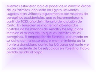 Mientras estuvieron bajo el poder de la dinastía árabe de los fatimitas, con sede en Egipto, los Santos Lugares eran visitados regularmente por misiones de peregrinos occidentales, que se incrementaron a partir de 1033, año del milenario de la pasión de Cristo. En Jerusalén se mantenían abiertos dos hostales de los italianos de Amalfi y los selyúcidas recibían el mismo tributo que los fatimitas de los peregrinos. El emperador de Bizancio, abrumado en su lucha contra los serbios, el mantenimiento de la frontera danubiana contra los bárbaros del norte y el poder creciente de los selyúcidas en Palestina, había pedido ayuda al papa.   
