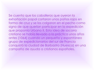 Se cuenta que los caballeros que oyeron la exhortación papal cortaron unos paños rojos en forma de cruz y se los colgaron en el pecho como signo de que querían participar en la expedición que proponía Urbano II. Esta idea de socorro cristiano se había llevado a la práctica unos años antes (1064) cuando un pequeño y espontáneo grupo de expedicionarios del sur de Francia conquistó la ciudad de Barbastro (Huesca) en una campaña de ayuda a cristianos españoles.  