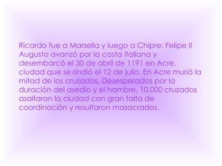 Ricardo fue a Marsella y luego a Chipre; Felipe II Augusto avanzó por la costa italiana y desembarcó el 30 de abril de 1191 en Acre, ciudad que se rindió el 12 de julio. En Acre murió la mitad de los cruzados. Desesperados por la duración del asedio y el hambre, 10.000 cruzados asaltaron la ciudad con gran falta de coordinación y resultaron masacrados.  