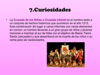 7.Curiosidades
• La Cruzada de los Niños o Cruzada infantil es el nombre dado a
  un conjunto de hechos históricos que ocurrieron en el año 1212.
  Esta combinación dio lugar a varios informes con varios elementos
  en común: un hombre llevando a un gran grupo de niños y jóvenes
  menores a marchar al sur de Italia con el objetivo de liberar Tierra
  Santa (Jerusalén) y que desembocó en la muerte de los niños o su
  venta para ser esclavizados.
 