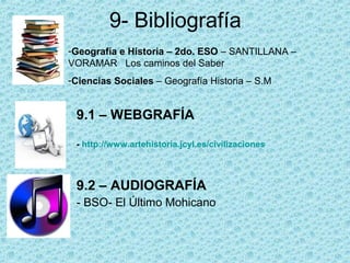 9- Bibliografía
-Geografía e Historia – 2do. ESO – SANTILLANA –
VORAMAR Los caminos del Saber
-Ciencias Sociales – Geografía Historia – S.M


 9.1 – WEBGRAFÍA

 - http://www.artehistoria.jcyl.es/civilizaciones



 9.2 – AUDIOGRAFÍA
 - BSO- El Último Mohicano
 