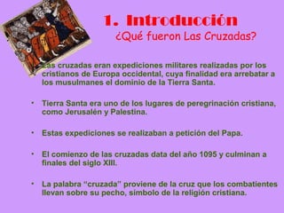 1. Introducción
                       ¿Qué fueron Las Cruzadas?

•   Las cruzadas eran expediciones militares realizadas por los
    cristianos de Europa occidental, cuya finalidad era arrebatar a
    los musulmanes el dominio de la Tierra Santa.

•   Tierra Santa era uno de los lugares de peregrinación cristiana,
    como Jerusalén y Palestina.

•   Estas expediciones se realizaban a petición del Papa.

•   El comienzo de las cruzadas data del año 1095 y culminan a
    finales del siglo XIII.

•   La palabra “cruzada” proviene de la cruz que los combatientes
    llevan sobre su pecho, símbolo de la religión cristiana.
 
